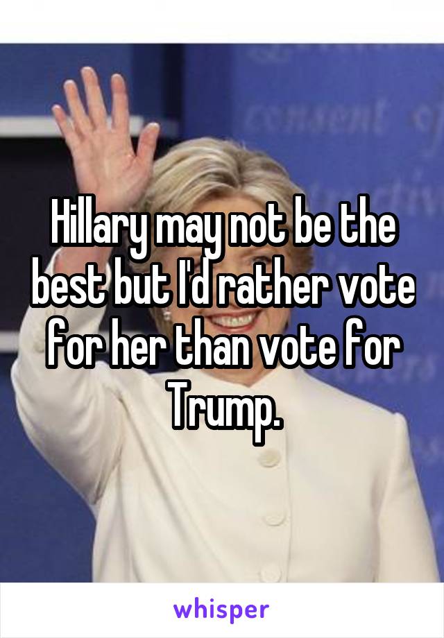 Hillary may not be the best but I'd rather vote for her than vote for Trump.