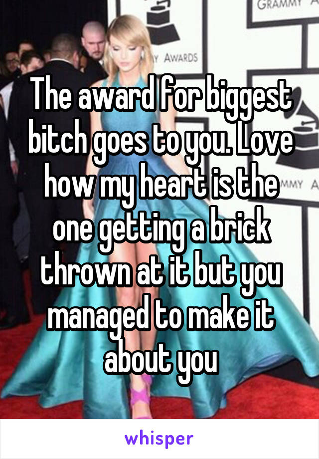 The award for biggest bitch goes to you. Love how my heart is the one getting a brick thrown at it but you managed to make it about you