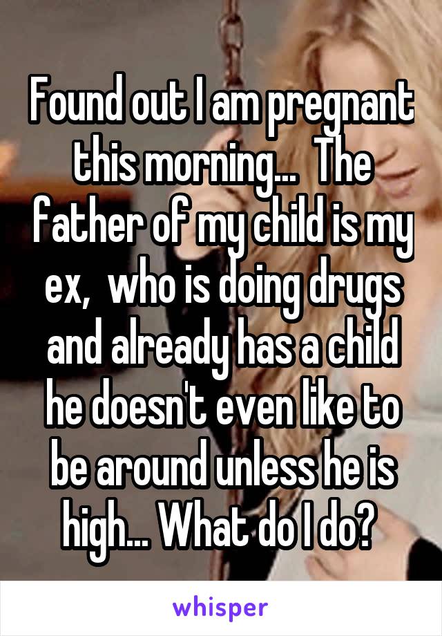 Found out I am pregnant this morning...  The father of my child is my ex,  who is doing drugs and already has a child he doesn't even like to be around unless he is high... What do I do? 