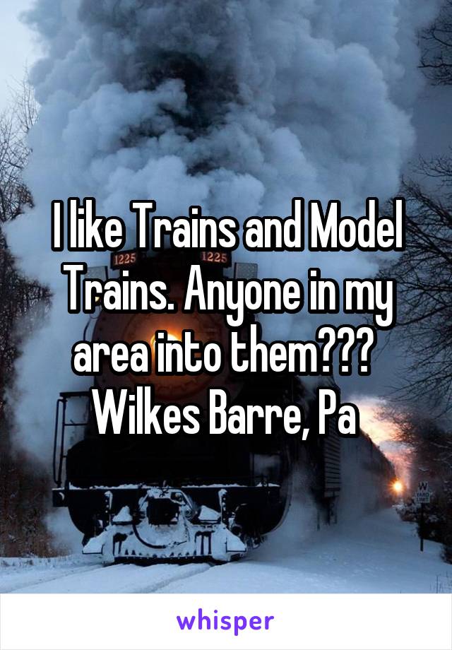 I like Trains and Model Trains. Anyone in my area into them??? 
Wilkes Barre, Pa 