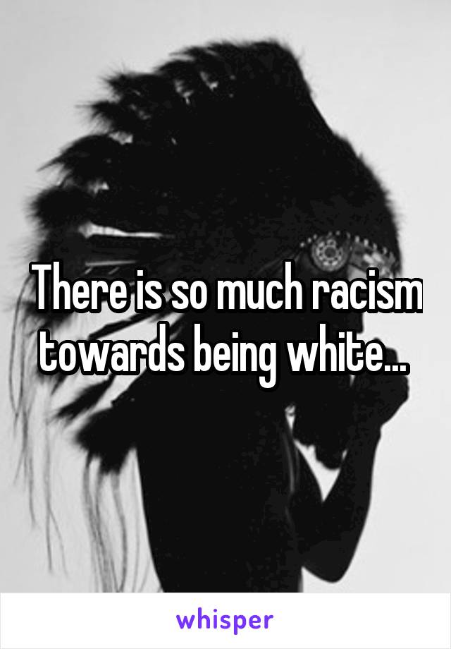There is so much racism towards being white... 