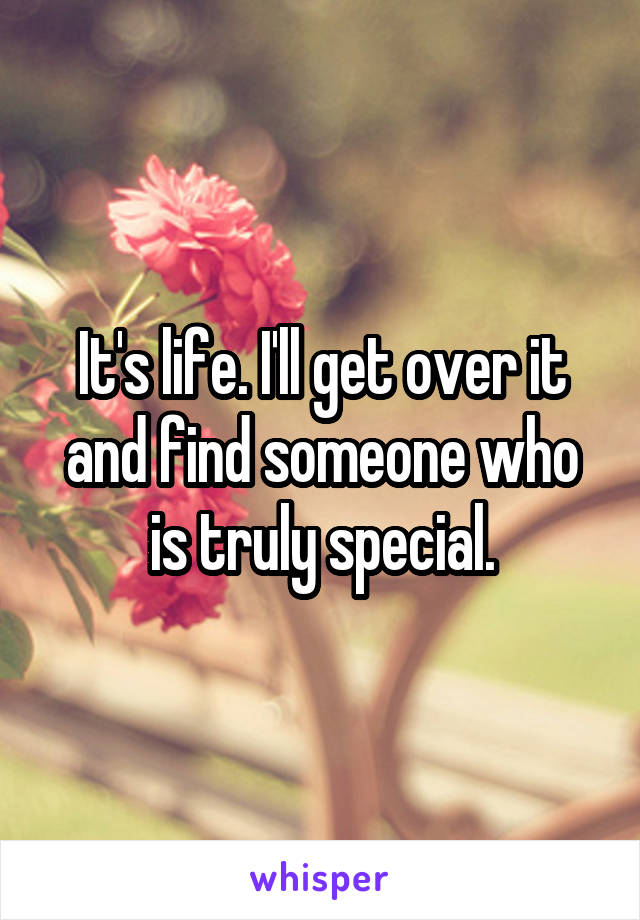 It's life. I'll get over it and find someone who is truly special.