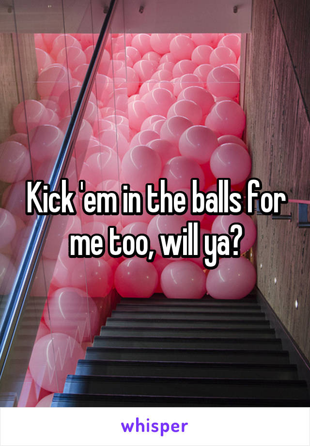 Kick 'em in the balls for me too, will ya?