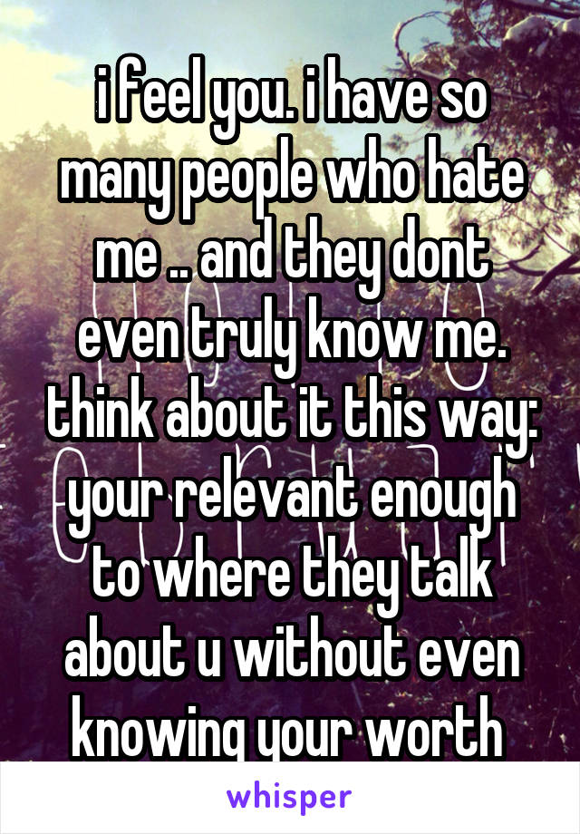 i feel you. i have so many people who hate me .. and they dont even truly know me. think about it this way: your relevant enough to where they talk about u without even knowing your worth 