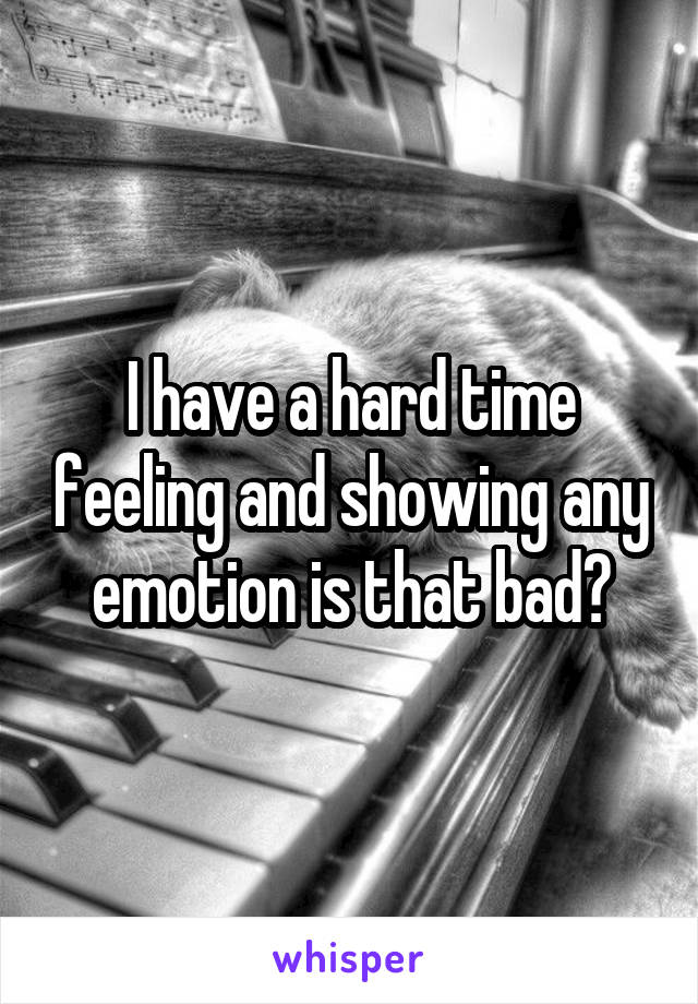 I have a hard time feeling and showing any emotion is that bad?