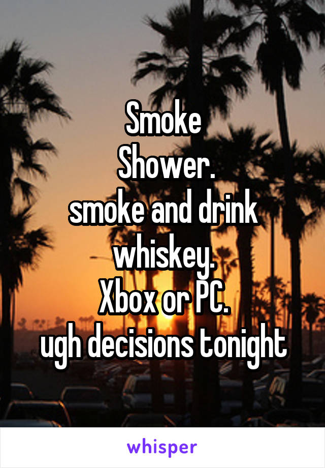 Smoke
 Shower.
smoke and drink whiskey.
Xbox or PC.
ugh decisions tonight