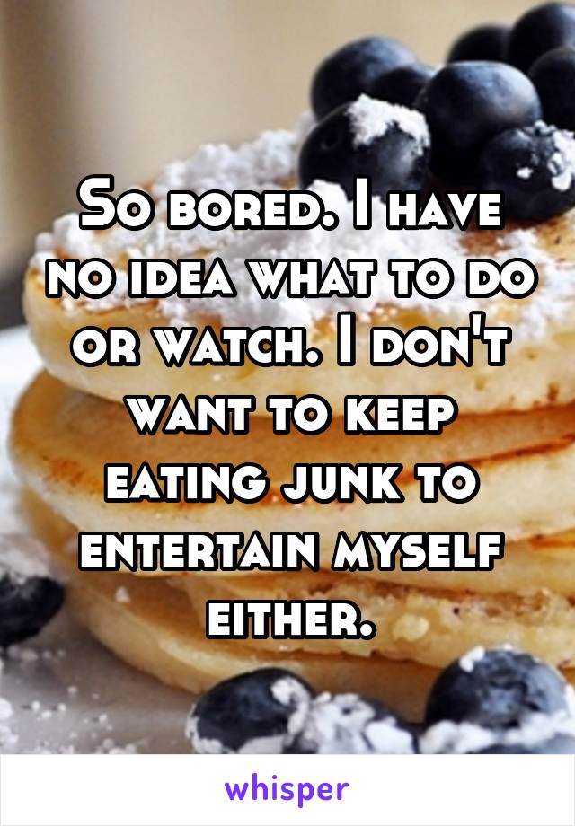 So bored. I have no idea what to do or watch. I don't want to keep eating junk to entertain myself either.
