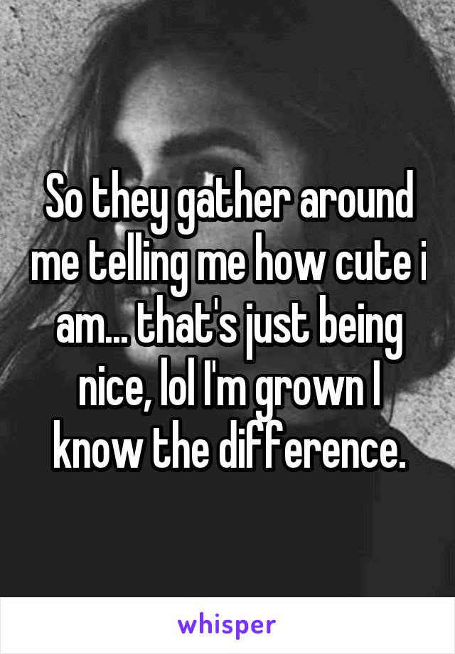 So they gather around me telling me how cute i am... that's just being nice, lol I'm grown I know the difference.
