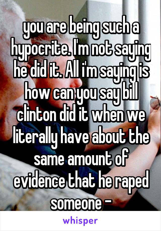 you are being such a hypocrite. I'm not saying he did it. All i'm saying is how can you say bill clinton did it when we literally have about the same amount of evidence that he raped someone -