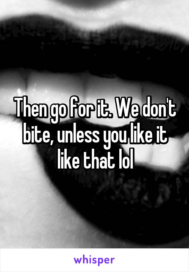 Then go for it. We don't bite, unless you like it like that lol