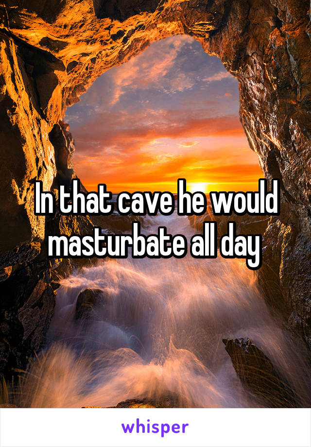 In that cave he would masturbate all day 