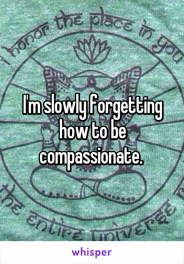 I'm slowly forgetting how to be compassionate. 