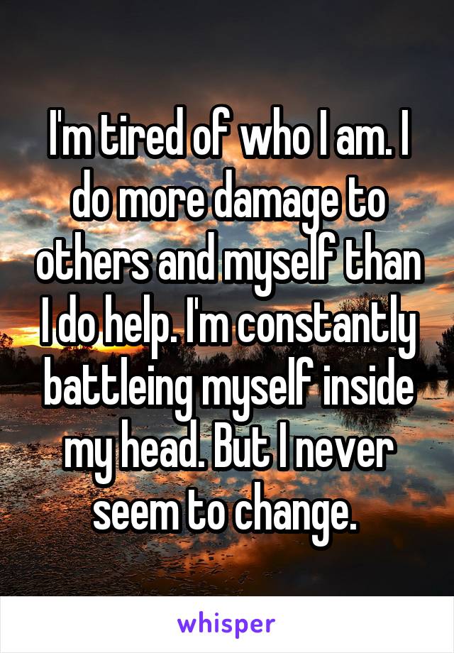 I'm tired of who I am. I do more damage to others and myself than I do help. I'm constantly battleing myself inside my head. But I never seem to change. 