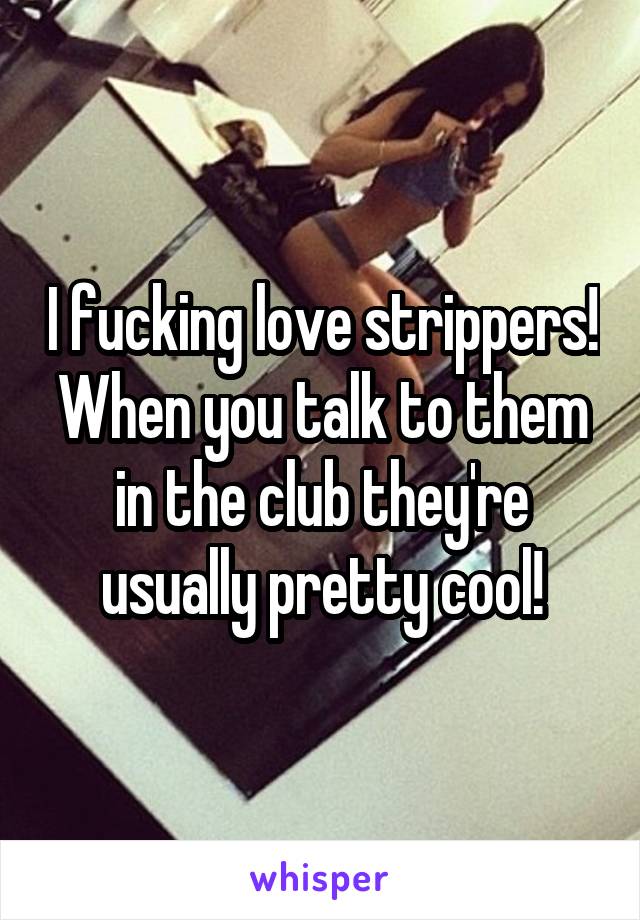 I fucking love strippers! When you talk to them in the club they're usually pretty cool!