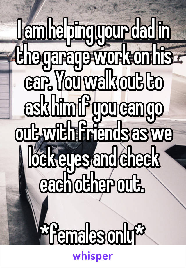 I am helping your dad in the garage work on his car. You walk out to ask him if you can go out with friends as we lock eyes and check each other out. 

*females only* 