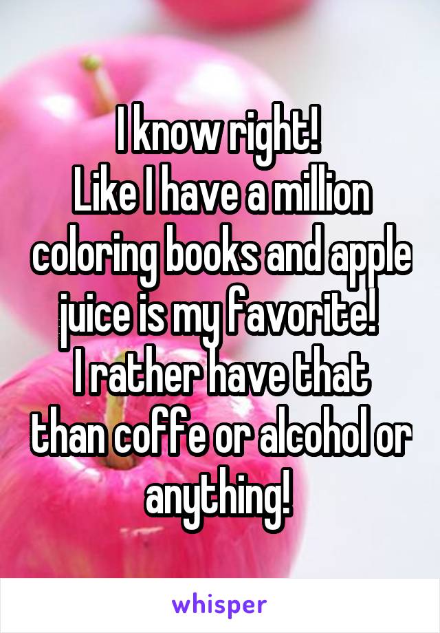 I know right! 
Like I have a million coloring books and apple juice is my favorite! 
I rather have that than coffe or alcohol or anything! 
