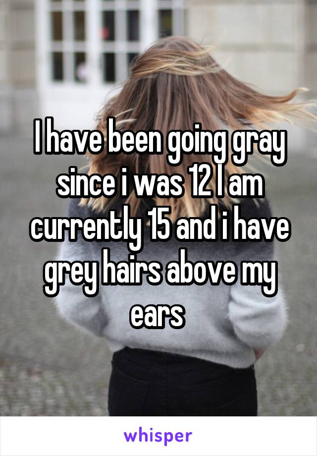 I have been going gray since i was 12 I am currently 15 and i have grey hairs above my ears 
