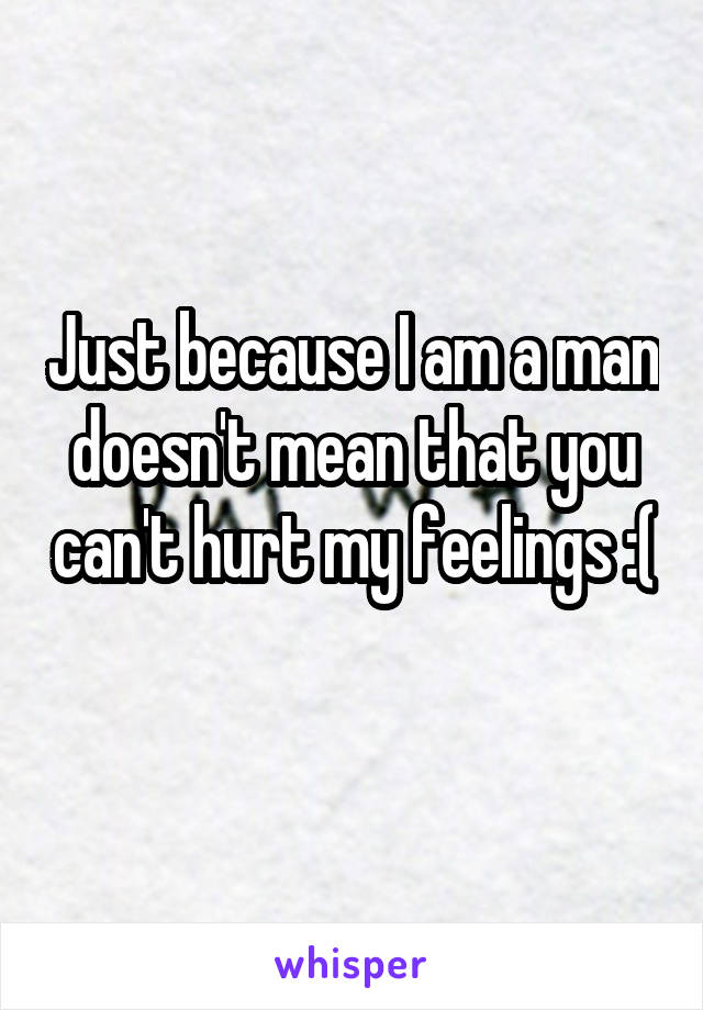 Just because I am a man doesn't mean that you can't hurt my feelings :( 