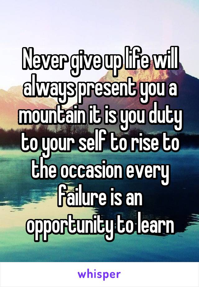 Never give up life will always present you a mountain it is you duty to your self to rise to the occasion every failure is an opportunity to learn