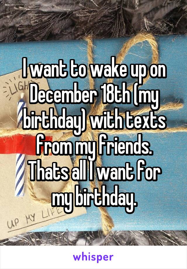 I want to wake up on December 18th (my birthday) with texts from my friends.
Thats all I want for my birthday.