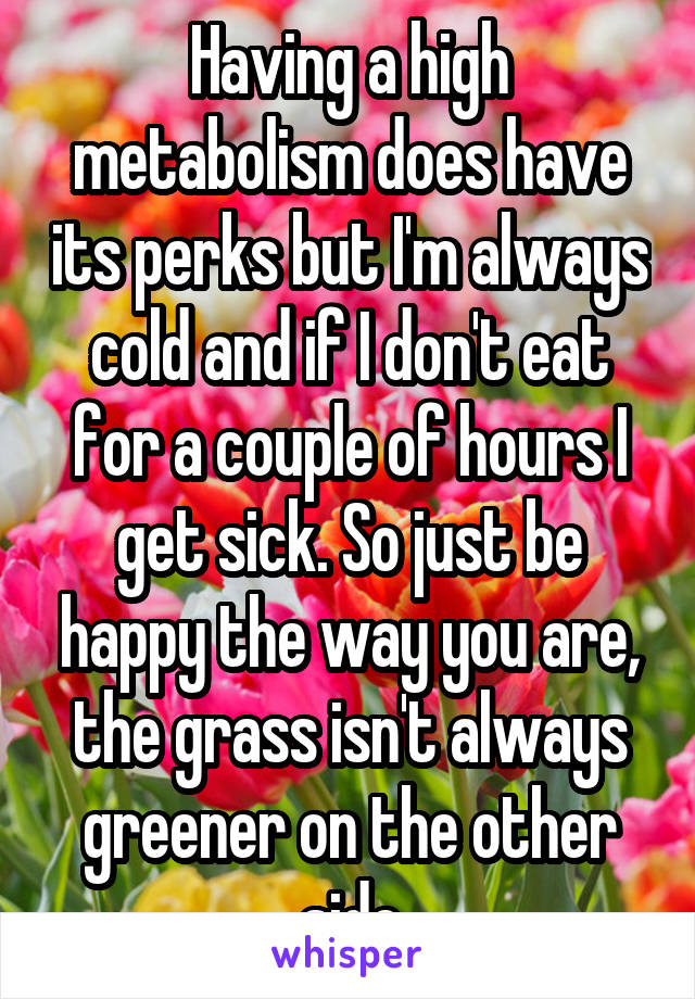 Having a high metabolism does have its perks but I'm always cold and if I don't eat for a couple of hours I get sick. So just be happy the way you are, the grass isn't always greener on the other side