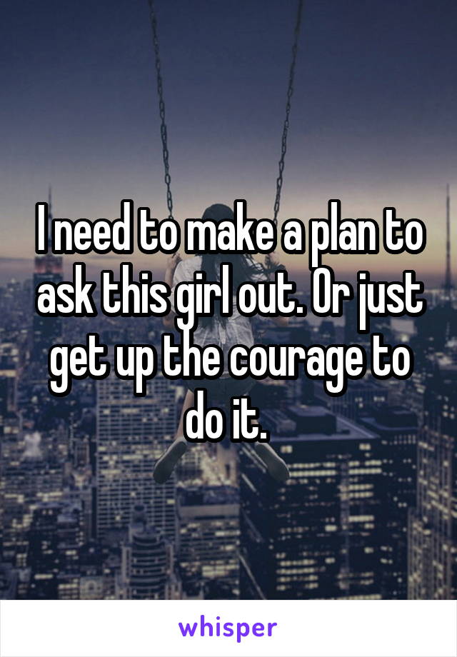 I need to make a plan to ask this girl out. Or just get up the courage to do it. 