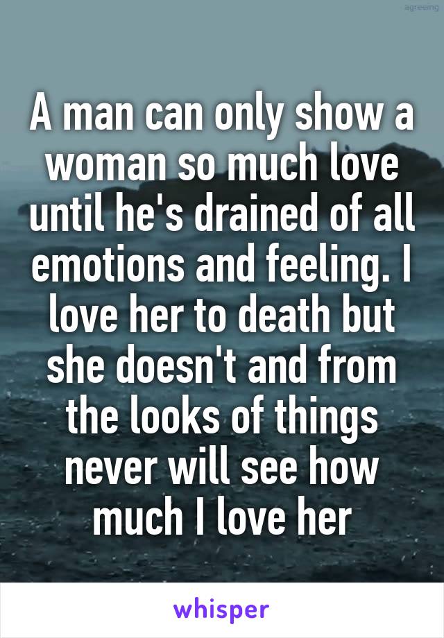 A man can only show a woman so much love until he's drained of all emotions and feeling. I love her to death but she doesn't and from the looks of things never will see how much I love her