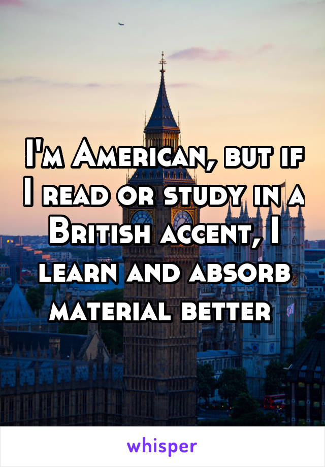 I'm American, but if I read or study in a British accent, I learn and absorb material better 