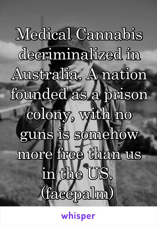 Medical Cannabis decriminalized in Australia. A nation founded as a prison colony, with no guns is somehow more free than us in the US. 
(facepalm) 
