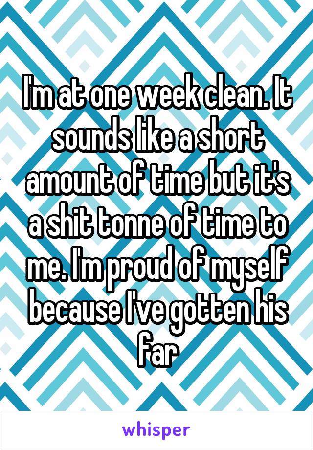 I'm at one week clean. It sounds like a short amount of time but it's a shit tonne of time to me. I'm proud of myself because I've gotten his far