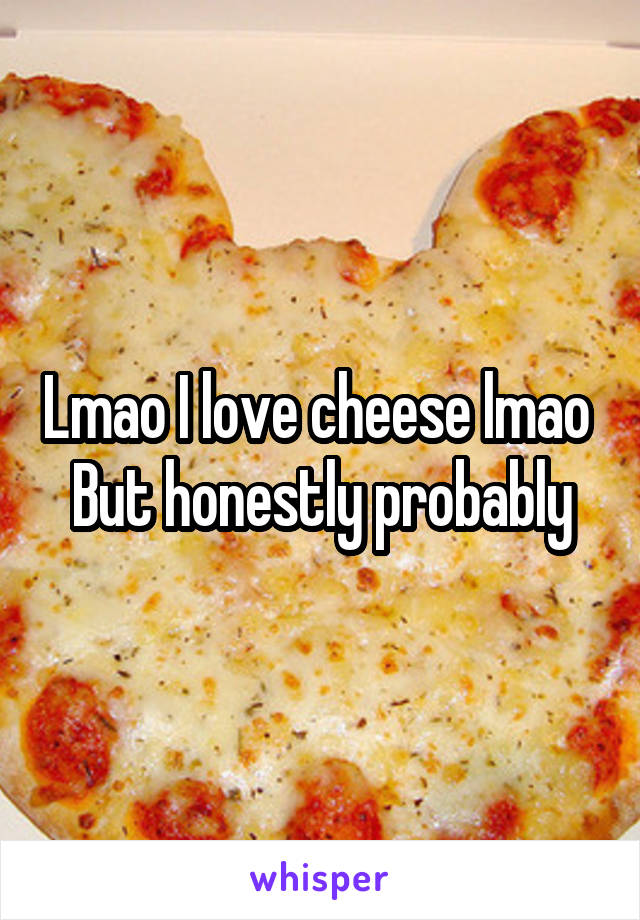 Lmao I love cheese lmao 
But honestly probably