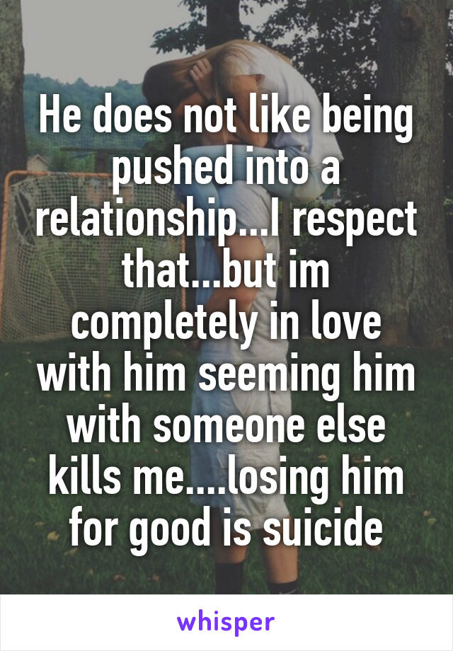 He does not like being pushed into a relationship...I respect that...but im completely in love with him seeming him with someone else kills me....losing him for good is suicide