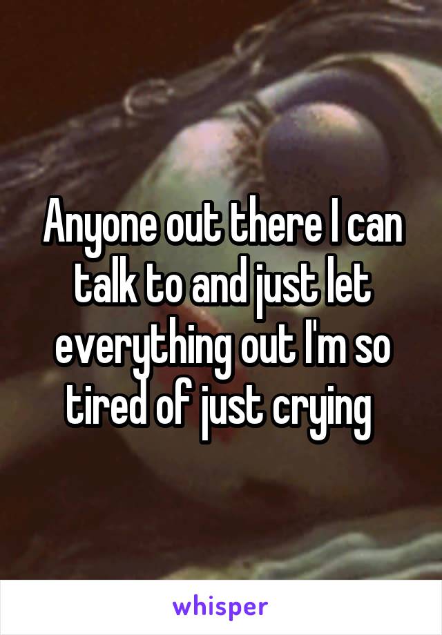 Anyone out there I can talk to and just let everything out I'm so tired of just crying 