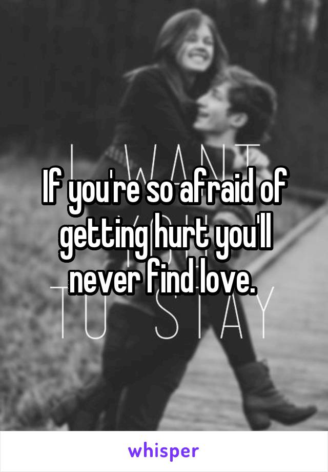 If you're so afraid of getting hurt you'll never find love. 