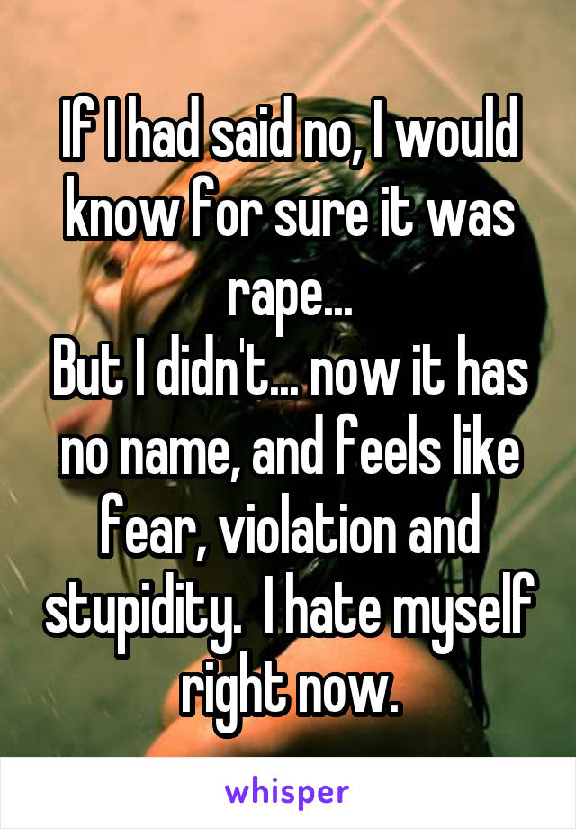 If I had said no, I would know for sure it was rape...
But I didn't... now it has no name, and feels like fear, violation and stupidity.  I hate myself right now.