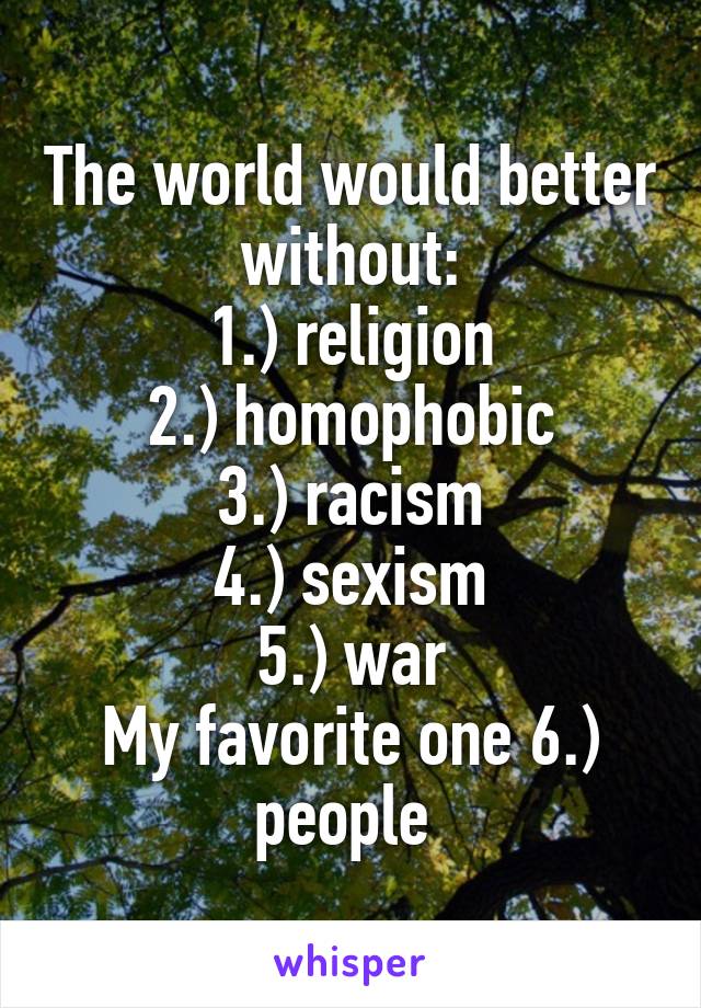 The world would better without:
1.) religion
2.) homophobic
3.) racism
4.) sexism
5.) war
My favorite one 6.) people 
