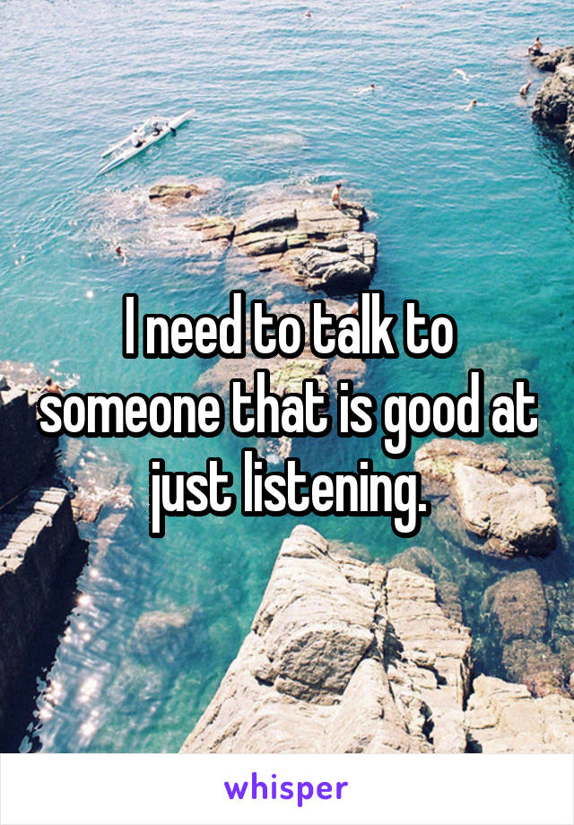 I need to talk to someone that is good at just listening.