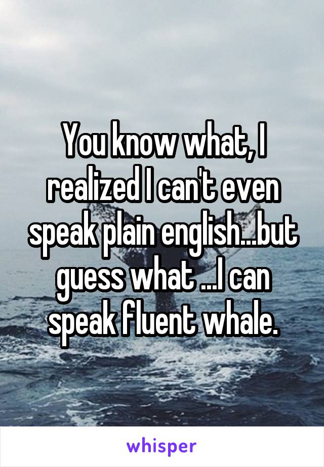 You know what, I realized I can't even speak plain english...but guess what ...I can speak fluent whale.