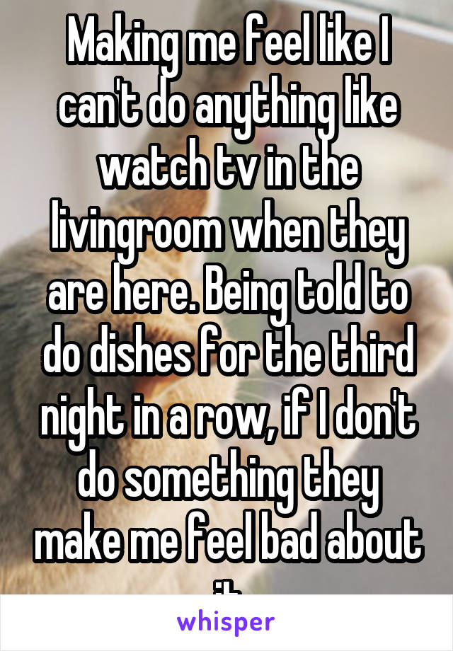 Making me feel like I can't do anything like watch tv in the livingroom when they are here. Being told to do dishes for the third night in a row, if I don't do something they make me feel bad about it