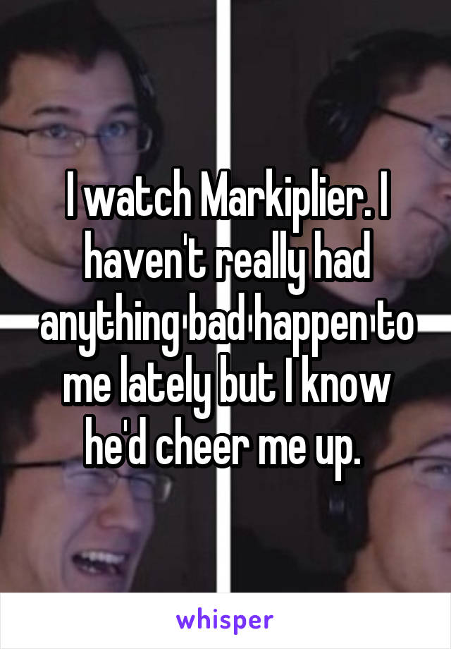 I watch Markiplier. I haven't really had anything bad happen to me lately but I know he'd cheer me up. 