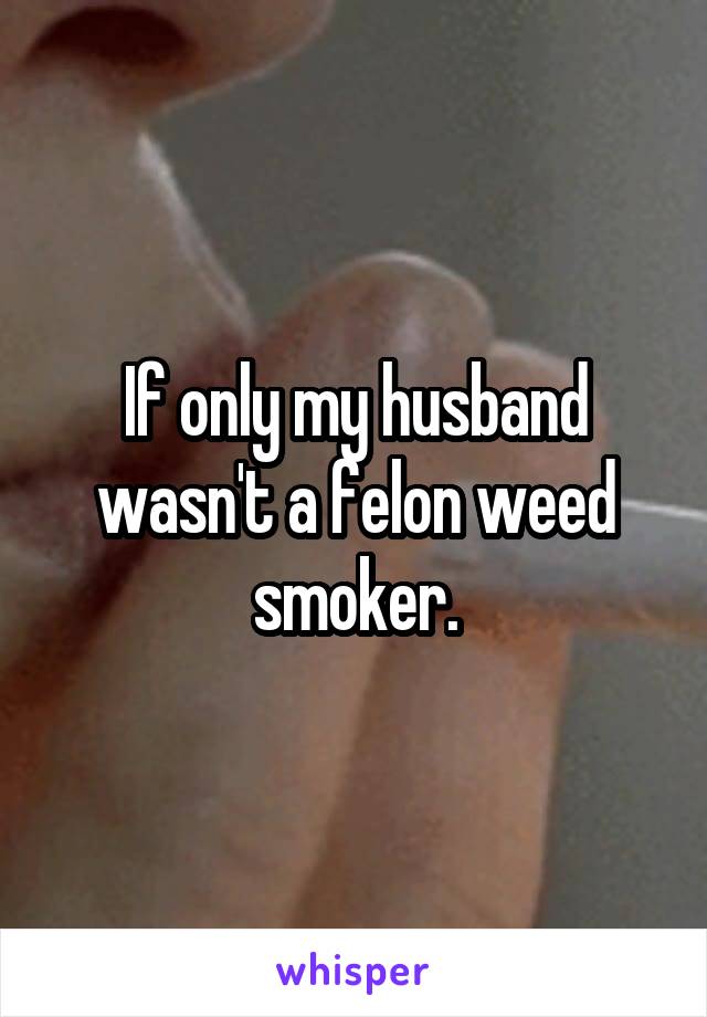 If only my husband wasn't a felon weed smoker.