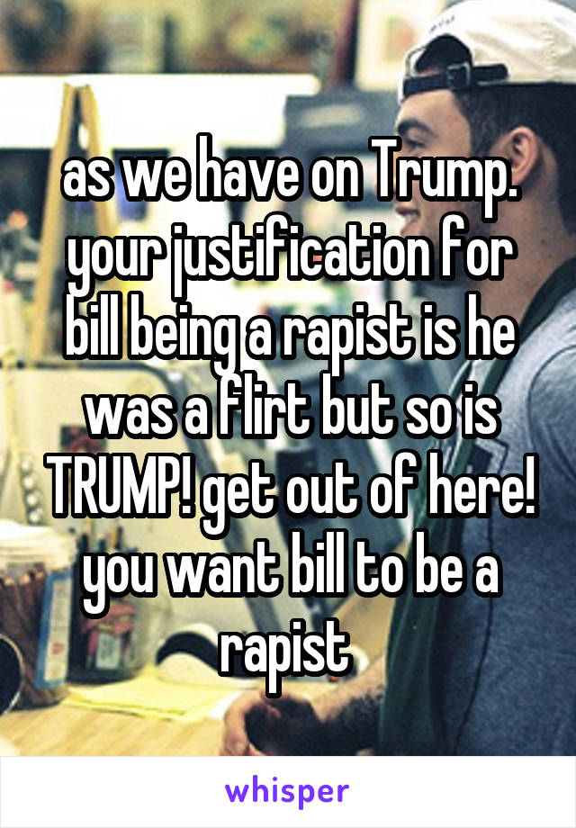 as we have on Trump. your justification for bill being a rapist is he was a flirt but so is TRUMP! get out of here! you want bill to be a rapist 