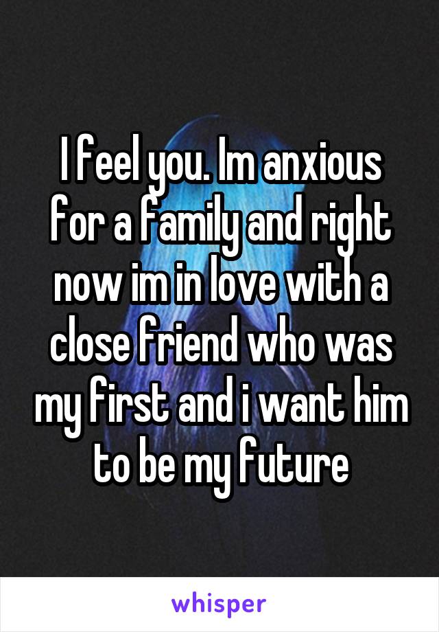I feel you. Im anxious for a family and right now im in love with a close friend who was my first and i want him to be my future