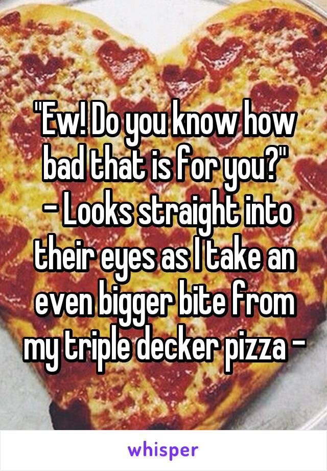 "Ew! Do you know how bad that is for you?"
 - Looks straight into their eyes as I take an even bigger bite from my triple decker pizza -