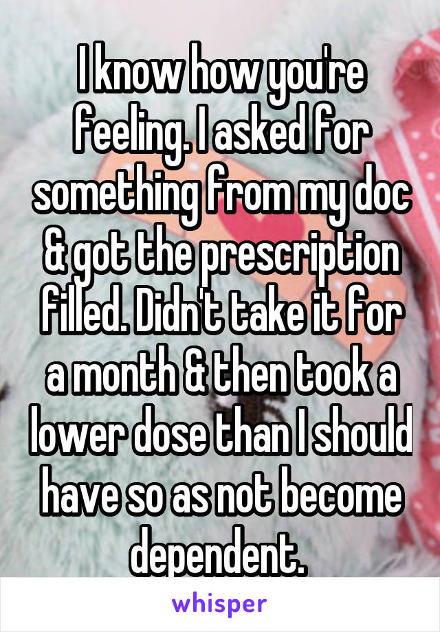 I know how you're feeling. I asked for something from my doc & got the prescription filled. Didn't take it for a month & then took a lower dose than I should have so as not become dependent. 