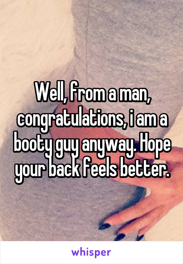 Well, from a man, congratulations, i am a booty guy anyway. Hope your back feels better.