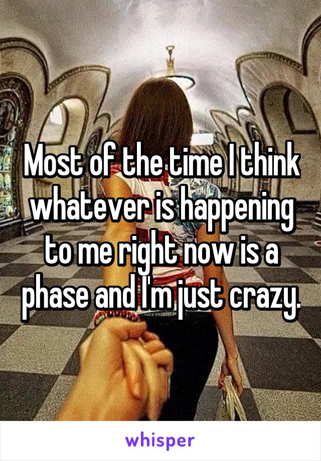 Most of the time I think whatever is happening to me right now is a phase and I'm just crazy.