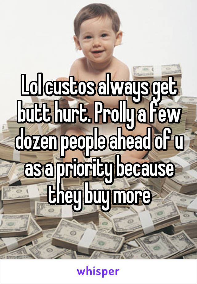 Lol custos always get butt hurt. Prolly a few dozen people ahead of u as a priority because they buy more