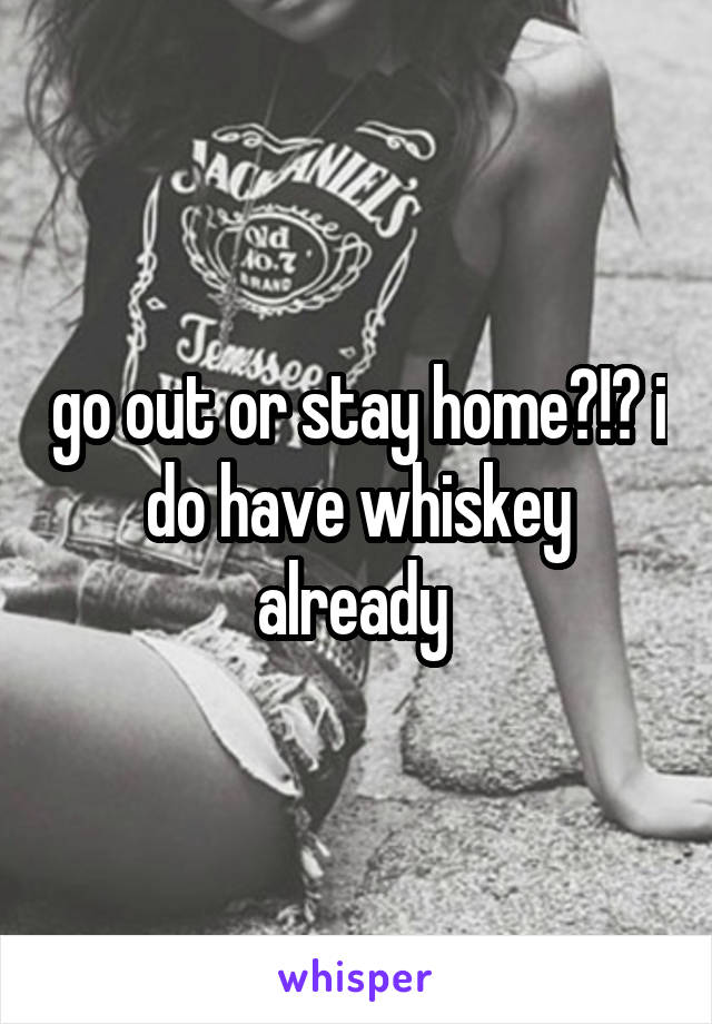 go out or stay home?!? i do have whiskey already 