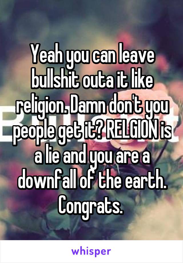 Yeah you can leave bullshit outa it like religion. Damn don't you people get it? RELGION is a lie and you are a downfall of the earth. Congrats. 